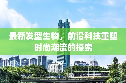 最新发型生物，前沿科技重塑时尚潮流的探索