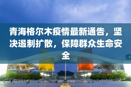 青海格尔木疫情最新通告，坚决遏制扩散，保障群众生命安全