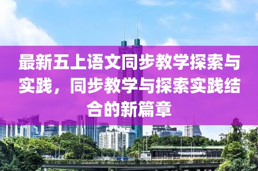 最新五上语文同步教学探索与实践，同步教学与探索实践结合的新篇章