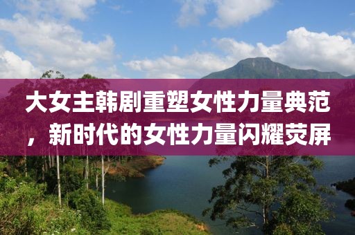 大女主韩剧重塑女性力量典范，新时代的女性力量闪耀荧屏