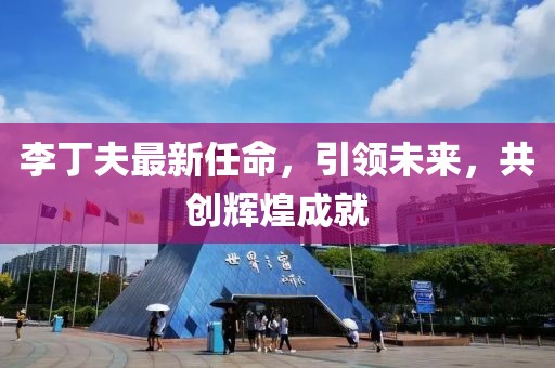李丁夫最新任命，引领未来，共创辉煌成就