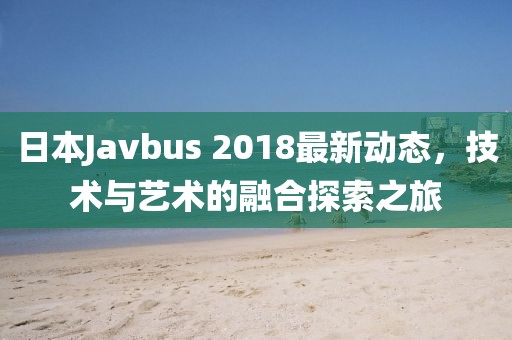 日本Javbus 2018最新动态，技术与艺术的融合探索之旅