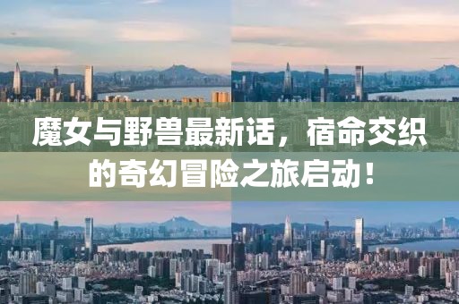 魔女与野兽最新话，宿命交织的奇幻冒险之旅启动！