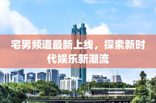 宅男频道最新上线，探索新时代娱乐新潮流