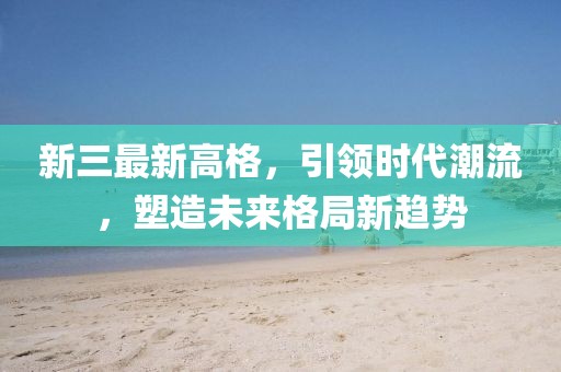 新三最新高格，引领时代潮流，塑造未来格局新趋势