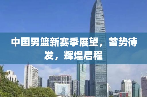 中国男篮新赛季展望，蓄势待发，辉煌启程