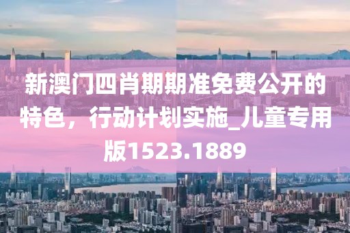 新澳门四肖期期准免费公开的特色，行动计划实施_儿童专用版1523.1889