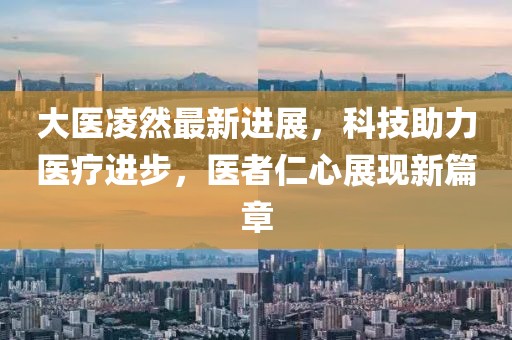 大医凌然最新进展，科技助力医疗进步，医者仁心展现新篇章