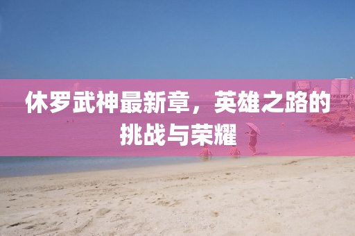 休罗武神最新章，英雄之路的挑战与荣耀