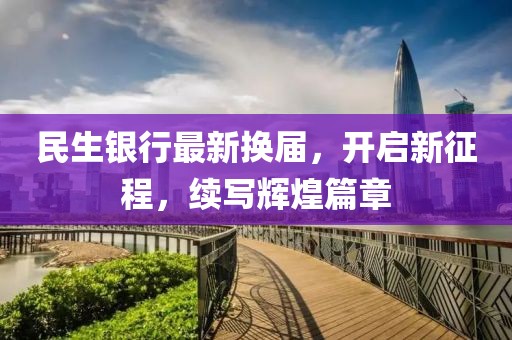 民生银行最新换届，开启新征程，续写辉煌篇章
