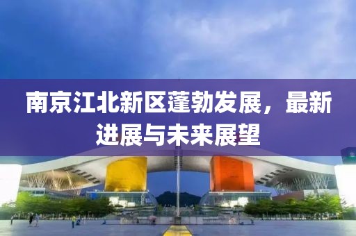 南京江北新区蓬勃发展，最新进展与未来展望