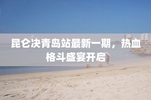 昆仑决青岛站最新一期，热血格斗盛宴开启