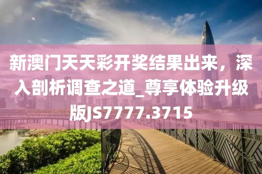 新澳门天天彩开奖结果出来，深入剖析调查之道_尊享体验升级版JS7777.3715