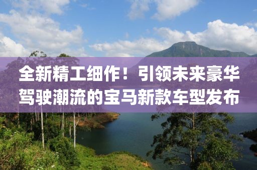 全新精工细作！引领未来豪华驾驶潮流的宝马新款车型发布