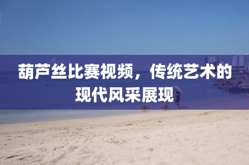 葫芦丝比赛视频，传统艺术的现代风采展现