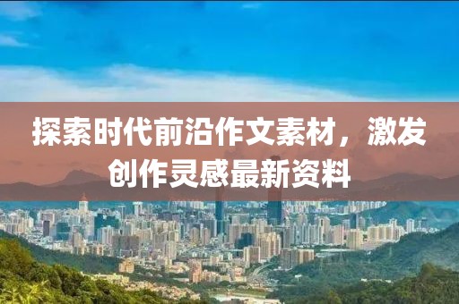 探索时代前沿作文素材，激发创作灵感最新资料