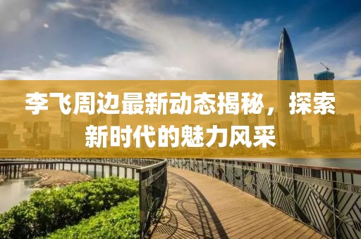 李飞周边最新动态揭秘，探索新时代的魅力风采