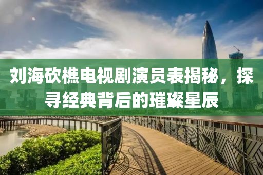 刘海砍樵电视剧演员表揭秘，探寻经典背后的璀璨星辰