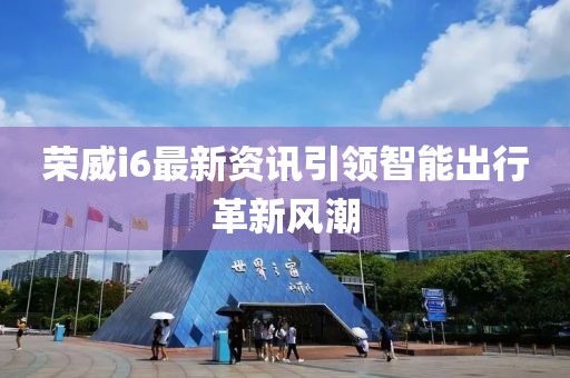 荣威i6最新资讯引领智能出行革新风潮