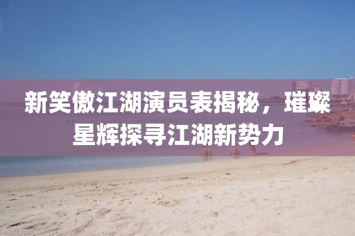 新笑傲江湖演员表揭秘，璀璨星辉探寻江湖新势力