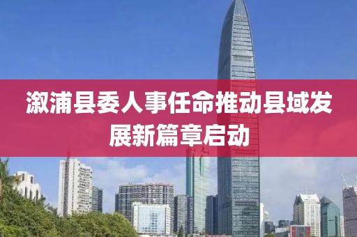 溆浦县委人事任命推动县域发展新篇章启动
