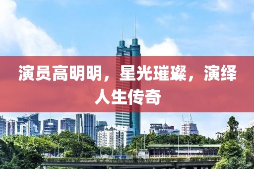 演员高明明，星光璀璨，演绎人生传奇