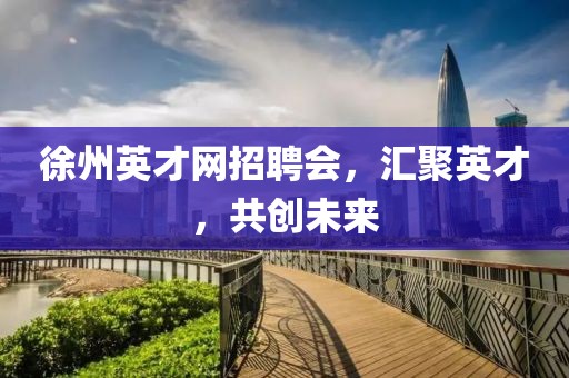 徐州英才网招聘会，汇聚英才，共创未来