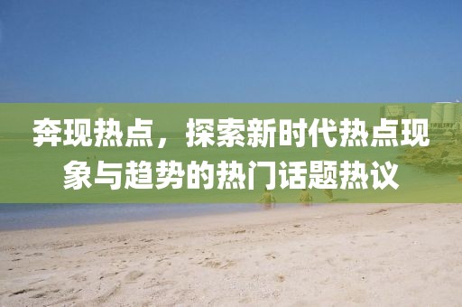 奔现热点，探索新时代热点现象与趋势的热门话题热议