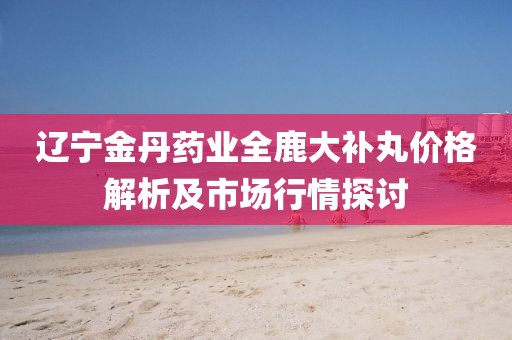 辽宁金丹药业全鹿大补丸价格解析及市场行情探讨