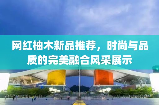 网红柚木新品推荐，时尚与品质的完美融合风采展示