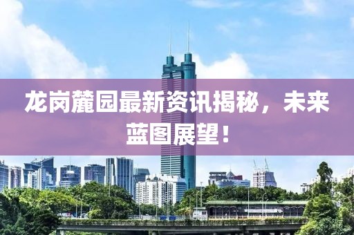 龙岗麓园最新资讯揭秘，未来蓝图展望！