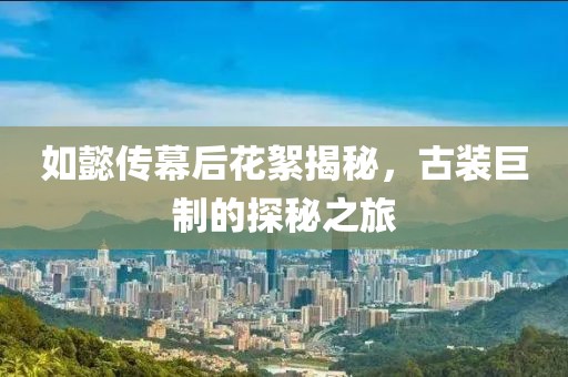 如懿传幕后花絮揭秘，古装巨制的探秘之旅
