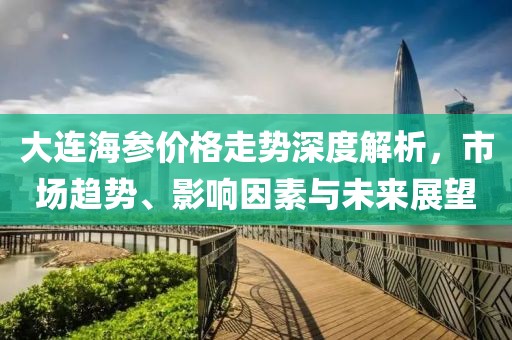 大连海参价格走势深度解析，市场趋势、影响因素与未来展望