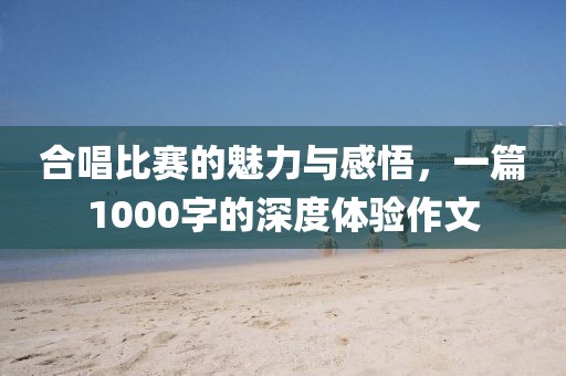 合唱比赛的魅力与感悟，一篇1000字的深度体验作文