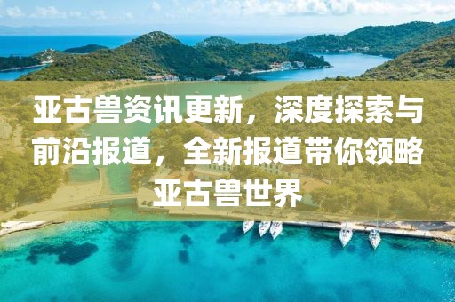 亚古兽资讯更新，深度探索与前沿报道，全新报道带你领略亚古兽世界