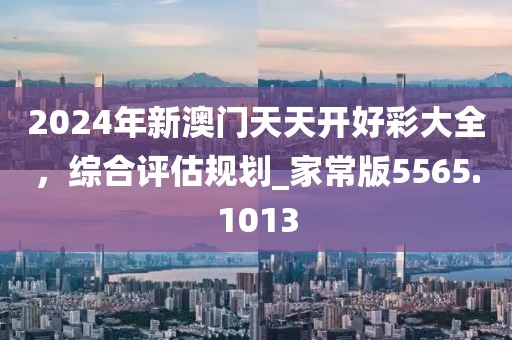 2024年新澳门天天开好彩大全，综合评估规划_家常版5565.1013