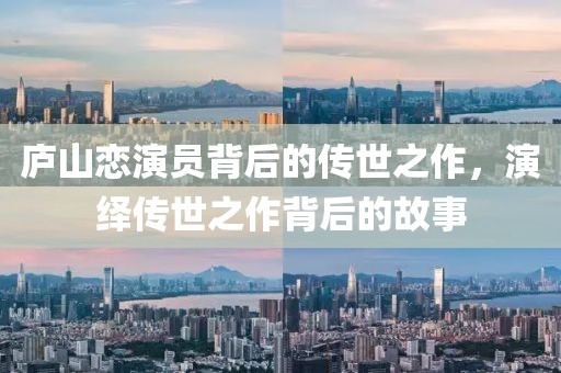 庐山恋演员背后的传世之作，演绎传世之作背后的故事