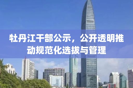 牡丹江干部公示，公开透明推动规范化选拔与管理