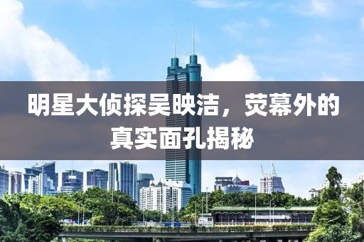 明星大侦探吴映洁，荧幕外的真实面孔揭秘