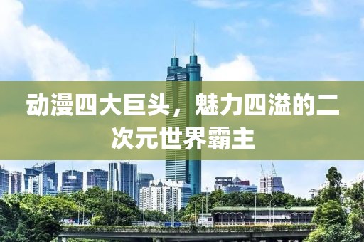 动漫四大巨头，魅力四溢的二次元世界霸主