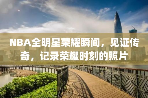NBA全明星荣耀瞬间，见证传奇，记录荣耀时刻的照片