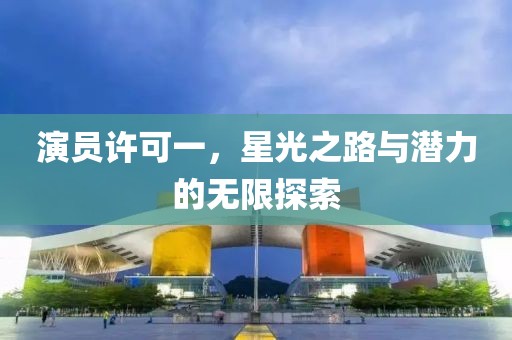 演员许可一，星光之路与潜力的无限探索