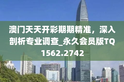 澳门天天开彩期期精准，深入剖析专业调查_永久会员版TQ1562.2742