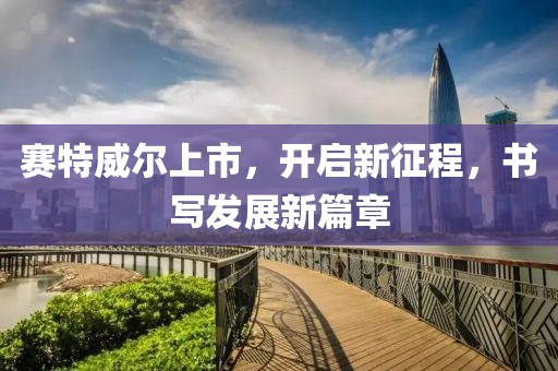 赛特威尔上市，开启新征程，书写发展新篇章