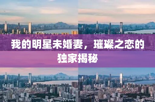 我的明星未婚妻，璀璨之恋的独家揭秘