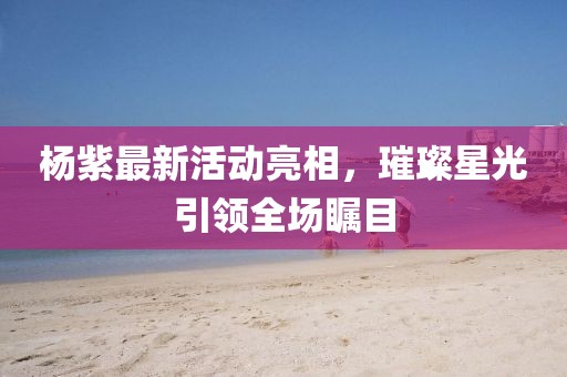 杨紫最新活动亮相，璀璨星光引领全场瞩目