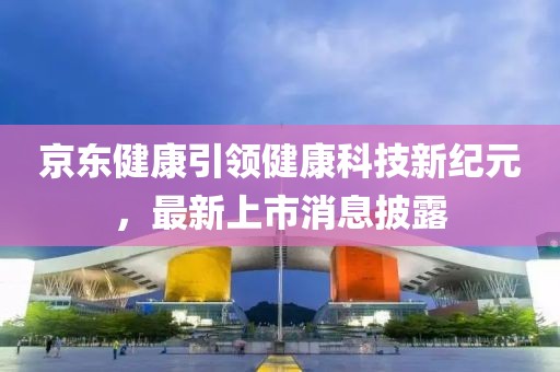 京东健康引领健康科技新纪元，最新上市消息披露