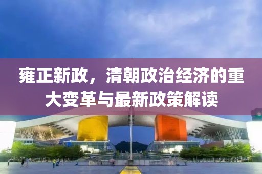 雍正新政，清朝政治经济的重大变革与最新政策解读