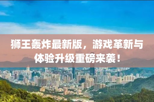 狮王轰炸最新版，游戏革新与体验升级重磅来袭！