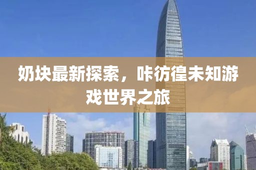 奶块最新探索，咔彷徨未知游戏世界之旅